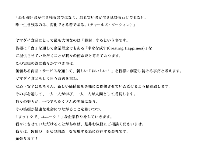 「最も強い者が生き残るのではなく、最も賢い者が生き延びるわけでもない。
唯一生き残るのは、変化できる者である。（チャールズ・ダーウィン）」

ヤマダイ食品にとって最も大切なのは「継続」するという事です。
皆様に「食」を通して企業理念でもある「幸せを成す(Creating Happiness)」を
ご提供させていただくことが我々の使命だと考えております。
この実現の為に我々がすべき事は、
価値ある商品・サービスを通して、新しい「おいしい！」を皆様に創造し続ける事だと考えます。
ヤマダイ食品らしく日々改善を重ね、
安心・安全はもちろん、新しい価値観を皆様にご提供させていただけるよう精進致します。
その事を通して、一人一人が学び、一人一人が人間として成長します。
我々の努力が、一つでもたくさんの笑顔になり、
その笑顔が健康な社会につながることを願いつつ、
「まっすぐで、ユニーク！」な企業作りをしていきます。
我々にさせていただけることがあれば、是非お気軽にご相談くださいませ。
我々は、皆様の「幸せの創造」を実現する為に存在する会社です。
頑張ります！