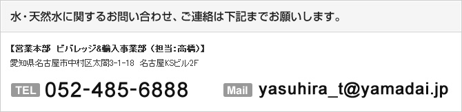 水・天然水に関するお問い合わせはこちら： 【営業本部　ビバレッジ&輸入事業部 （担当：高橋）】
愛知県名古屋市中村区太閤3-1-18　名古屋KSビル10Ｆ  TEL052-485-6888